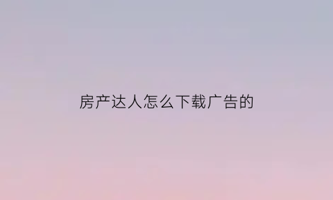 房产达人怎么下载广告的(房产达人原版怎么下载)
