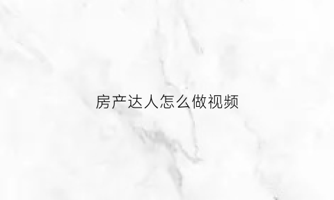 房产达人怎么做视频(房产达人做任务)
