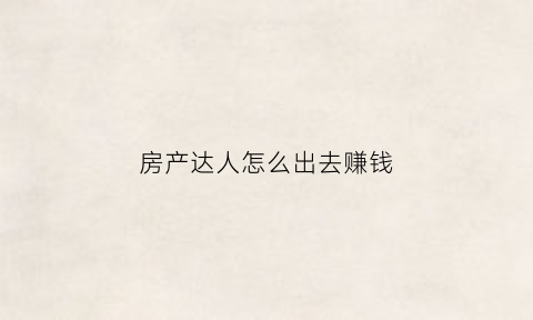 房产达人怎么出去赚钱(房产达人怎么出去)