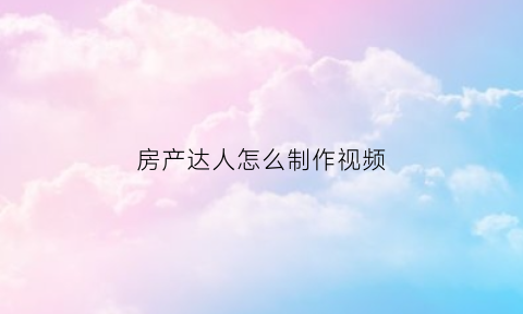 房产达人怎么制作视频(房产达人教程视频)