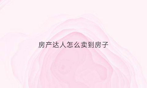 房产达人怎么卖到房子(房产达人怎么卖房子给买主)