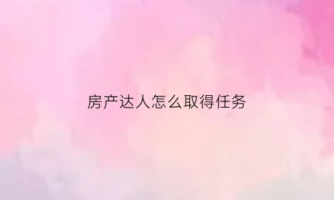 房产达人怎么取得任务(房产达人任务做完以后怎么提交)