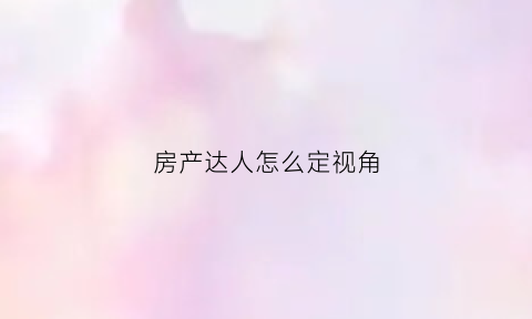 房产达人怎么定视角(房产达人怎么看任务)