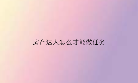 房产达人怎么才能做任务(房产达人怎么做任务手机版)