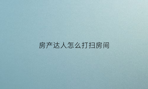 房产达人怎么打扫房间(房产达人怎么打扫房间视频)