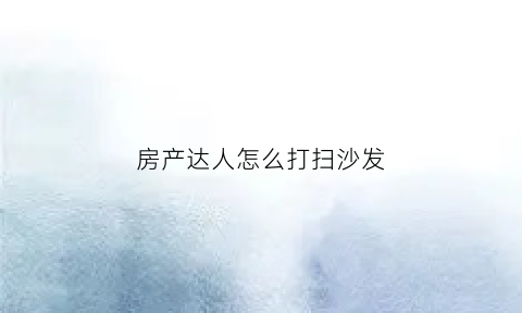房产达人怎么打扫沙发(房产达人怎么清除污垢)