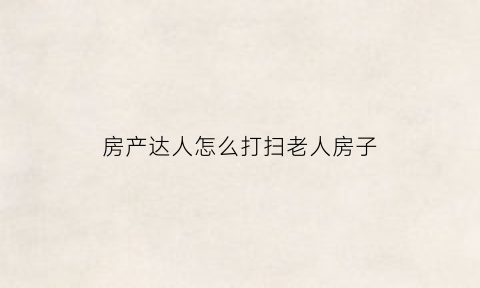 房产达人怎么打扫老人房子(房产达人怎么擦窗户)