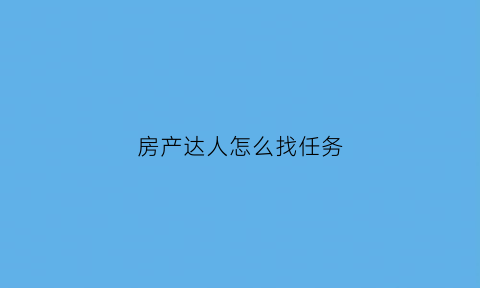 房产达人怎么找任务(房产达人任务做完了要做什么)