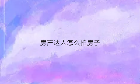 房产达人怎么拍房子(房产达人拍的照片在哪)