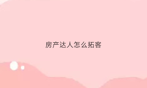 房产达人怎么拓客(房产达人如何接任务)