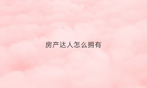 房产达人怎么拥有(房产达人怎么买房)