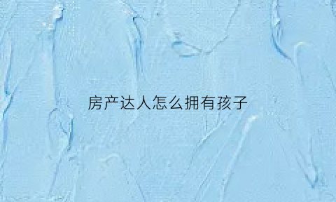 房产达人怎么拥有孩子(房产达人怎么卖东西)