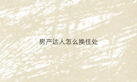房产达人怎么换住处(房产达人怎么换工具)