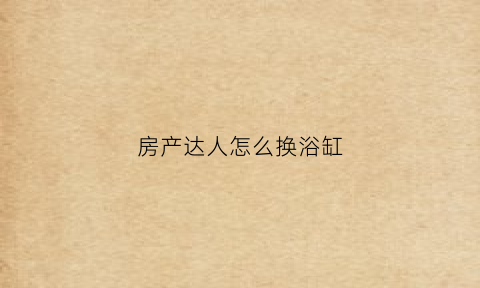 房产达人怎么换浴缸(房产达人怎么换家具)