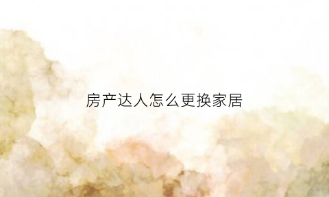 房产达人怎么更换家居(房产达人怎么换墙砖)
