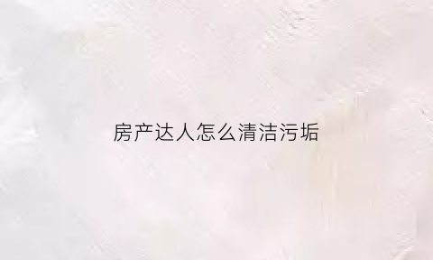 房产达人怎么清洁污垢(房产达人怎么清洁污垢最快)