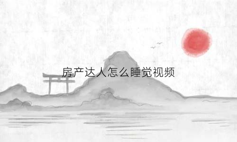 房产达人怎么睡觉视频(房产达人怎么躺在床上)