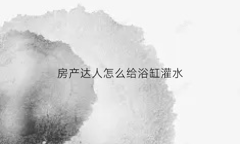 房产达人怎么给浴缸灌水(房产达人淋浴设备)