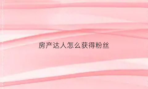 房产达人怎么获得粉丝(在房产达人中怎么赚钱)