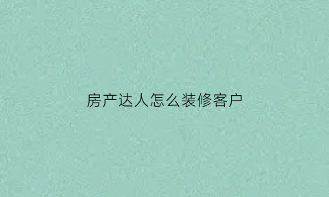 房产达人怎么装修客户(房产达人怎么装修好看)