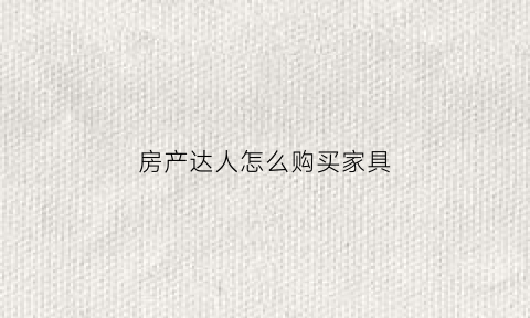 房产达人怎么购买家具(房产达人怎么买房)