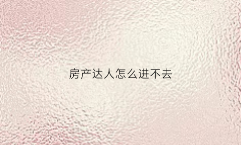 房产达人怎么进不去(房产达人怎么进不去房子)