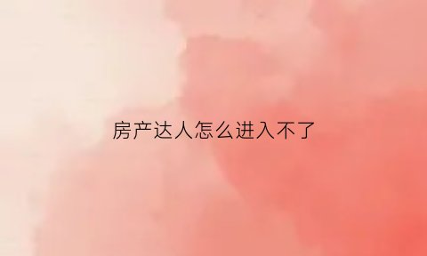房产达人怎么进入不了(房产达人不更新任务了)