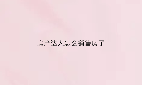 房产达人怎么销售房子(房产达人如何操作)
