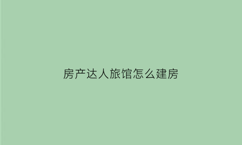 房产达人旅馆怎么建房(房产达人怎么盖房子)