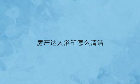 房产达人浴缸怎么清洁(房产达人浴室组装不了)