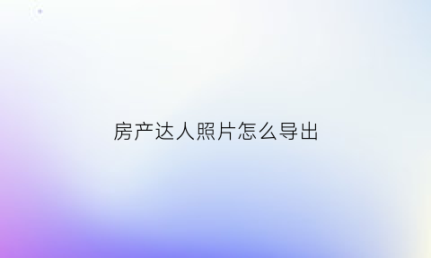 房产达人照片怎么导出(房产达人手机版怎么使用工具)