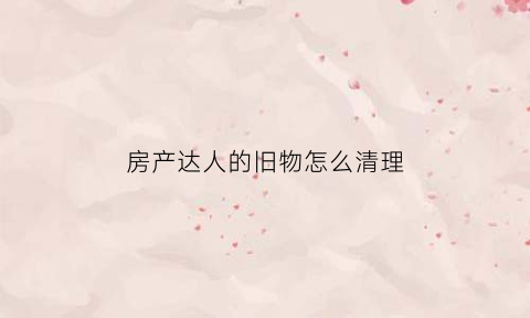 房产达人的旧物怎么清理(房产达人的旧物怎么清理干净)