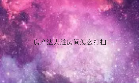 房产达人脏房间怎么打扫(房产达人脏房间怎么打扫卫生)