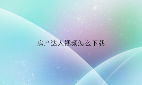 房产达人视频怎么下载(房产达人手机版中文版下载教程视频)