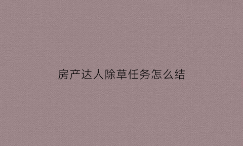 房产达人除草任务怎么结(房产达人怎么扩散种草轮)