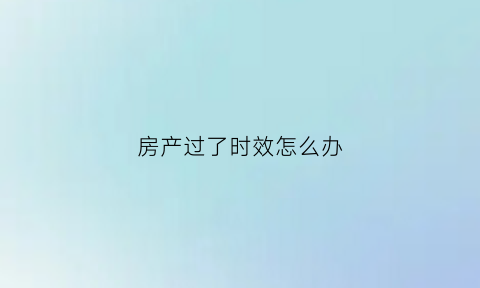 房产过了时效怎么办(房子过了使用期限怎么办)