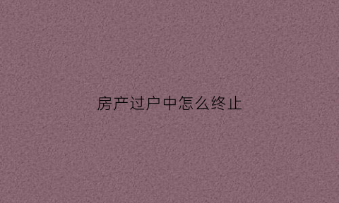 房产过户中怎么终止(房产过户取消过户费)