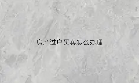 房产过户买卖怎么办理(房产买卖过户流程及注意事项)