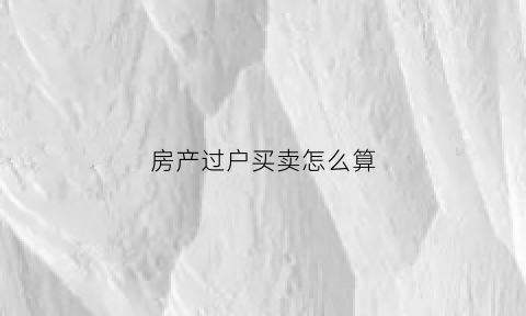 房产过户买卖怎么算(房子买卖过户费用计算)