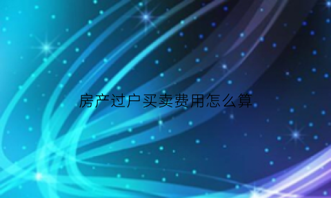 房产过户买卖费用怎么算(房屋买卖过户费用标准)