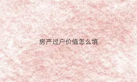 房产过户价值怎么填(房屋过户价格怎么评估)