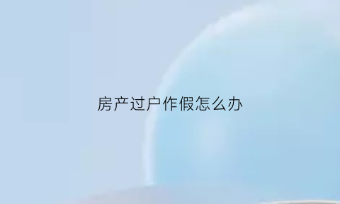 房产过户作假怎么办(房产过户造假的刑事责任)