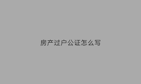 房产过户公证怎么写(房产过户公证怎么写申请)