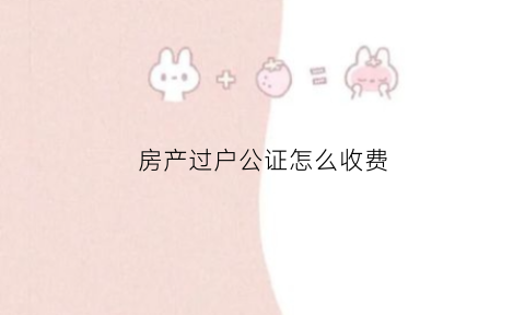 房产过户公证怎么收费(房屋过户公证需要什么手续和费用标准)