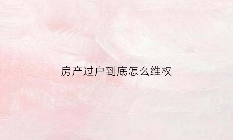 房产过户到底怎么维权(房子过户相关法律知识)