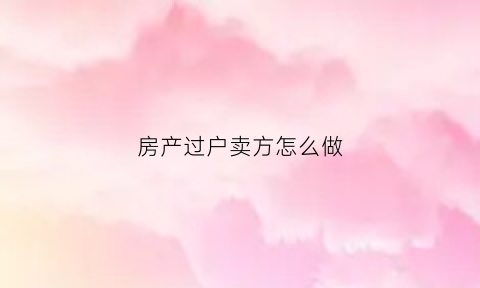 房产过户卖方怎么做(房产过户买方应该付什么钱)