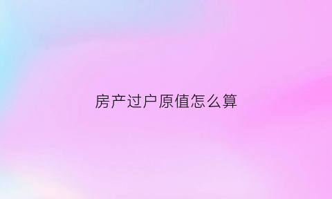房产过户原值怎么算(房子过户价格怎么算的)