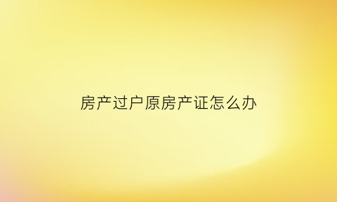 房产过户原房产证怎么办(过户后原房产证会被保存吗)