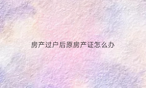 房产过户后原房产证怎么办(房产证过户之后原来房产证去哪了)