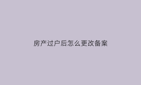 房产过户后怎么更改备案(房子过户备案流程)
